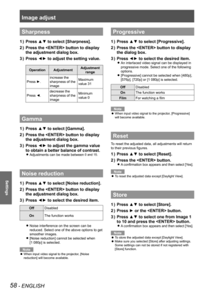 Page 58Image adjust
58 - ENGLISH
Settings
Sharpness
Press ▲▼ to select [Sharpness].1 ) 
Press the  button to display 2 ) 
the adjustment dialog box.
Press ◄► to adjust the setting value.3 ) 
OperationAdjustmentAdjustment 
range
Press ►.
increase the 
sharpness of the 
image
Maximum 
value 31
Press ◄.
decrease the 
sharpness of the 
image
Minimum 
value 0
Gamma
Press ▲▼ to select [Gamma].1 ) 
Press the  button to display 2 ) 
the adjustment dialog box.
Press ◄► to adjust the gamma value 3 ) 
to obtain a better...