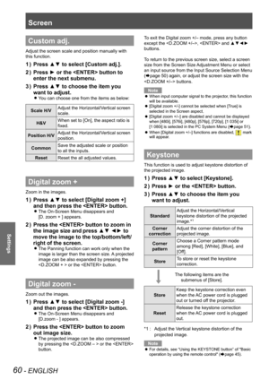 Page 60Screen 
60 - ENGLISH
Settings
Custom adj.
Adjust the screen scale and position manually with 
this function.
Press ▲▼ to select [Custom adj.].1 ) 
Press ► or the  button to 2 ) 
enter the next submenu.
Press ▲▼ to choose the item you 3 ) 
want to adjust.
You can choose one from the items as below: z
Scale H/VAdjust the Horizontal/Vertical screen 
scale.
H&VWhen set to [On], the aspect ratio is 
fixed.
Position H/VAdjust the Horizontal/Vertical screen 
position.
CommonSave the adjusted scale or position...