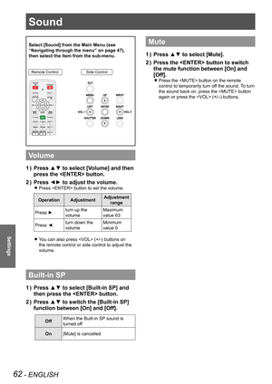Page 6262 - ENGLISH
Settings
Sound
Select [Sound] from the Main Menu (see 
“Navigating through the menu” on page 47), 
then select the item from the sub-menu.
Remote ControlSide Control
Volume
Press ▲▼ to select [Volume] and then 1 ) 
press the  button.
Press ◄► to adjust the volume.2 ) 
Press  button to set the volume. z
OperationAdjustmentAdjustment 
range
Press ►.turn up the 
volume
Maximum 
value 63
Press ◄.turn down the 
volume
Minimum 
value 0
You can also press  (+/-) buttons on  z
the remote control or...