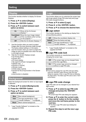 Page 64Setting
64 - ENGLISH
Settings
Display
This function decides whether to display On-Screen 
Displays.
Press ▲▼ to select [Display].1 ) 
Press the  button.2 ) 
Press ▲▼ to switch3 )  between each 
option as below.
OnShow all the On-Screen 
displays *1
Countdown 
off
Show the input image instead 
of the countdown when turning 
on the projector *2
OffHide the On-Screen Displays *3
Use this function when you want to project *1 : 
images after the lamp becomes bright enough. 
The factory default setting is in...