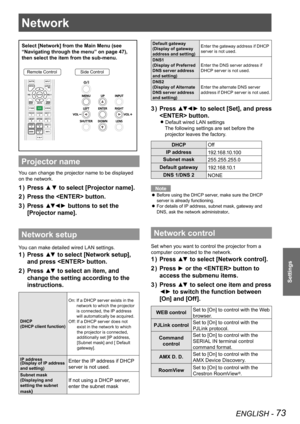 Page 73ENGLISH - 73
Settings
Network
Select [Network] from the Main Menu (see 
“Navigating through the menu” on page 47), 
then select the item from the sub-menu.
Remote ControlSide Control
Projector name
You can change the projector name to be displayed 
on the network.
Press ▲▼ to select [Projector name].1 ) 
Press the  button.2 ) 
Press ▲▼◄► buttons to set the 3 ) 
[Projector name].
Network setup
You can make detailed wired LAN settings.
Press ▲▼ to select [Network setup], 1 ) 
and press  button.
Press ▲▼ to...