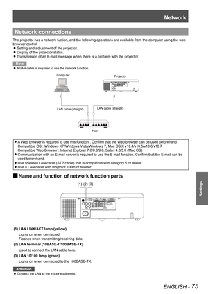 Page 75Network
ENGLISH - 75
Settings
Network connections
The projector has a network fuction, and the following operations are av\
ailable from the computer using the web 
browser control.
Setting and adjustment of the projector. z
Display of the projector status. z
Transmission of an E-mail message when there is a problem with the projec\
tor. z
Note
A LAN cable is required to use the network function. z
ComputerProjector
LAN cable (straight) LAN cable (straight)
Hub
A Web browser is required to use this...