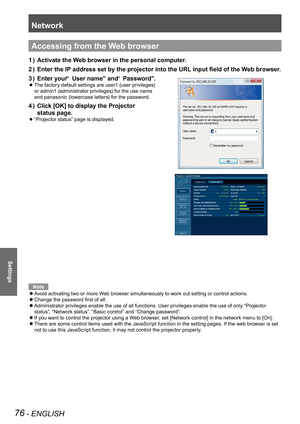 Page 76Network
76 - ENGLISH
Settings
Accessing from the Web browser
Activate the Web browser in the personal computer.1 ) 
Enter the IP address set by the projector into the URL input field of the Web browser.2 ) 
Enter your “ User name” and “ Password”.3 ) 
  zThe factory default settings are user1 (user privileges)  
or admin1 (administrator privileges) for the use name  
and panasonic (lowercase letters) for the password.
Click [OK] to display the Projector  4 ) 
status page.
  z“Projector status” page is...