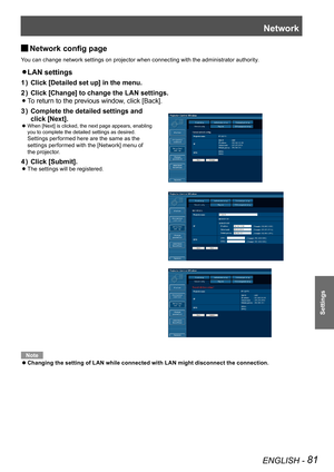 Page 81Network
ENGLISH - 81
Settings
Network config page  J
You can change network settings on projector when connecting with the administrator authority.
LAN settings z 
Click [Detailed set up] in the menu.1 ) 
Click [Change] to change the LAN settings.2 ) 
  zTo return to the previous window, click [Back].
Complete the detailed settings and  3 ) 
click [Next].
 
When [Next] is clicked, the next page appears, enabling   z
you to complete the detailed settings as desired.  
Settings performed here are the same...