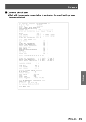 Page 85Network
ENGLISH - 85
Settings
Contents of mail sent  J
Mail with the contents shown below is sent when the e-mail settings have  z
been established.
=== Panasonic projector report(CONFIGURE) ===Projector Ty pe          : PT-EZ570Serial No               : 000000000-----  E-mail setup data -----TEMPER ATURE WARNING SETUP MINIMUM TIME            at [ 60] minutes interval INTAKE AIR TEMPER ATURE  Over [ 32degC / 89degF ] 
ERROR                   [ OFF ] LA MP RUNTIME            [ OFF ]   at REM AIN [ 400] H...
