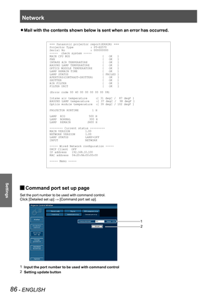 Page 86Network
86 - ENGLISH
Settings
Mail with the contents shown below is sent when an error has occurred. z
=== Panasonic projector report(ERROR) ===
Projector Ty pe          : PT-EZ570
Serial No               : 000000000
-----  check system -----
M AIN CPU BUS                   [   OK   ]
FAN                            [   OK   ]
INTAKE AIR TEMPER ATURE  
       [   OK   ]
AROUND LA MP TEMPER ATURE        [   OK   ]
OPTICS MODULE TEMPER ATURE      [   OK   ]
LA MP REM AIN TIME               [   OK   ]
LA MP...