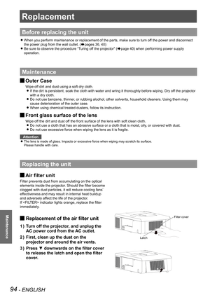 Page 9494 - ENGLISH
Maintenance
Replacement
Before replacing the unit
When you perform maintenance or replacement of the parts, make sure to t\
urn off the power and disconnect  z
the power plug from the wall outlet. (Æpages 36, 40)
Be sure to observe the procedure “Turing off the projector” ( zÆpage 40) when performing power supply 
operation.
Maintenance
Outer Case J
Wipe off dirt and dust using a soft dry cloth.
If the dirt is persistent, soak the cloth with water and wring it thorou\
ghly before wiping. Dry...