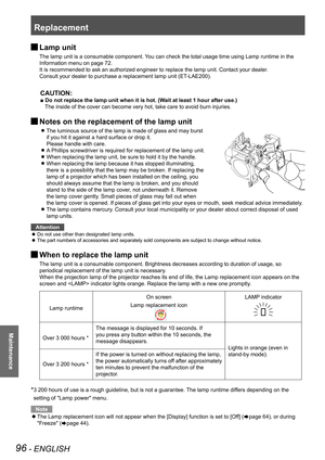 Page 96Replacement
96 - ENGLISH
Maintenance
 JLamp unit
The lamp unit is a consumable component. You can check the total usage time using Lamp runtime in the 
Information menu on page 72.
It is recommended to ask an authorized engineer to replace the lamp unit. Contact your dealer.
Consult your dealer to purchase a replacement lamp unit (ET-LAE200).
CAUTION:
■ Do not replace the lamp unit when it is hot. (Wait at least 1 hour after use.)
The inside of the cover can become very hot, take care to avoid burn inj\...
