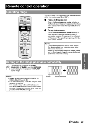 Page 25ENGLISH - 25
Basic Operation
Remote control operation
You can operate the projector with the Remote control 
within the remote range 15 m (492).
QFacing to the projector
Ensure the Remote control emitter is facing to 
the Remote control signal receptor on front/back 
of the projector and press the required buttons to 
operate.
QFacing to the screen
Ensure the Remote control emitter is facing to 
the screen and press the required buttons to 
operate the projector. The signal will be reflected 
off the...