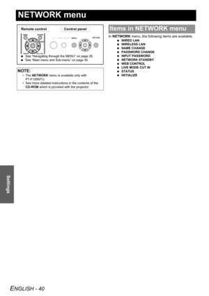 Page 40ENGLISH - 40
Settings
NETWORK menu
In NETWORK menu, the following items are available.
 WIRED LAN
 WIRELESS LAN
 NAME CHANGE
 PASSWORD CHANGE
 INPUT PASSWORD
 NETWORK STANDBY
 WEB CONTROL
 LIVE MODE CUT IN
 STATUS
 INITIALIZE
NOTE:
• The NETWORK menu is available only with 
PT-F100NTU.
• See more detailed instructions in the contents of the 
CD-ROM which is provided with the projector.
Remote control Control panel
 See “Navigating through the MENU” on page 29.
 See “Main menu and Sub-menu” on page 30....