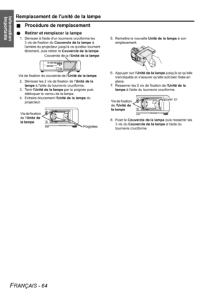 Page 64Information 
ImportanteRemplacement de lunité de la lampe
FRANÇAIS - 64
JProcédure de remplacement
QRetirer et remplacer la lampe
1. Dévisser à laide dun tournevis cruciforme les 
3 vis de fixation du Couvercle de la lampe à 
larrière du projecteur jusquà ce quelles tournent 
librement, puis retirer le Couvercle de la lampe.
2. Dévisser les 2 vis de fixation de lUnité de la 
lampe à laide du tournevis cruciforme.
3. Tenir lUnité de la lampe par la poignée puis 
débloquer le verrou de la lampe.
4....