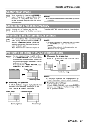 Page 27Basic Operation
Remote control operation
ENGLISH - 27
When projecting an image, press FREEZE to 
capture the projected image and display it on 
the screen as a still picture. Press again to 
escape. While the image is frozen, the sound 
will be stopped.
You can turn off the lamp and stop the 
projection temporary for electrical power save. Press the SHUTTER button to return to the projection.
You can reset most of the customized settings 
to the factory defaults by pressing DEFAULT 
button of the Remote...