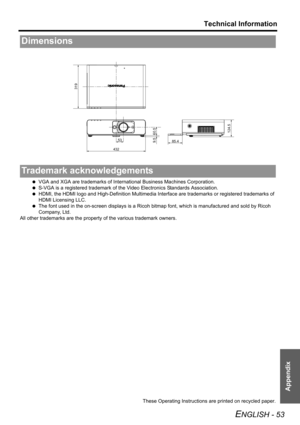 Page 53Technical Information
ENGLISH - 53
Appendix
 VGA and XGA are trademarks of International Business Machines Corporation.
 S-VGA is a registered trademark of the Video Electronics Standards Association.
 HDMI, the HDMI logo and High-Definition Multimedia Interface are trademarks or registered trademarks of 
HDMI Licensing LLC.
 The font used in the on-screen displays is a Ricoh bitmap font, which is manufactured and sold by Ricoh 
Company, Ltd. 
All other trademarks are the property of the various...