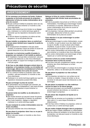 Page 59Information 
Importante
FRANÇAIS - 59
Précautions de sécurité
Si lon remarque une émission de fumée, dodeurs 
suspectes ou de bruits provenant du projecteur, 
débrancher la fiche du cordon dalimentation de la 
prise de courant.
 Ne pas continuer dutiliser le projecteur dans ces cas, 
autrement cela peut entraîner un incendie ou des 
chocs électriques.
 Après sêtre assuré que de la fumée ne se dégage 
plus, sadresser à un centre technique agréé et 
demander que les réparations nécessaires soient 
faites....