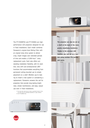 Page 3The projector can also be set on
a shelf at the back of the room,
greatly simplifying installation.
Thanks to the wireless LAN
function, you can set up a sys-
tem using multiple PCs quickly
and easily.The PT-F200NTEA and PT-F200EA are high-
performance LCD projectors designed for use
in fixed installations. Each model combines
Panasonic’s original Auto Rolling Filter with
an original lamp drive system to deliver
crisp, bright images over extended periods
of time and enable a 5,000-hour*
1lamp
replacement...