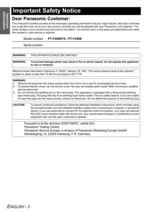 Page 2Important 
Information
ENGLISH - 2
Important Safety Notice
Dear Panasonic Customer:
This instruction booklet provides all the necessary operating information that you might require. We hope it will help 
you to get the most out of your new product, and that you will be pleased with your Panasonic LCD projector. The 
serial number of your product may be found on its bottom. You should note it in the space provided below and retain 
this booklet in case service is required.
Model number:PT-F200NTE /...