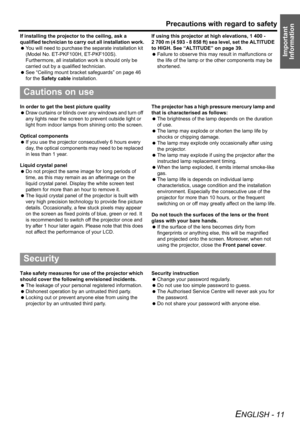 Page 11Precautions with regard to safety
ENGLISH - 11
Important 
Information
If installing the projector to the ceiling, ask a 
qualified technician to carry out all installation work.
 You will need to purchase the separate installation kit 
(Model No. ET-PKF100H, ET-PKF100S). 
Furthermore, all installation work is should only be 
carried out by a qualified technician.
 See “Ceiling mount bracket safeguards” on page 46 
for the Safety cable installation.If using this projector at high elevations, 1 400 - 
2...