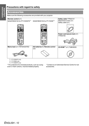 Page 12Precautions with regard to safety
ENGLISH - 12
Important 
Information
Make sure the following accessories are provided with your projector.
* The protectors for enclosed products, such as a plug 
cover or foam cartons, must be treated properly.* Contact to an Authorised Service Centre for lost 
accessories.
Accessories
Remote control (x1)
N2QAYB000152 for PT-F200NTE
*1N2QAYB000154 for PT-F200E*2
*1. PT-F200NTE only
*2. PT-F200E only
Safety cable TTRA0141
Attachment screw (x1)
Safety cable (x1)
Power cord...