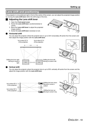 Page 19Getting Started
Setting up
ENGLISH - 19
If the projector is not positioned right in front of the centre of the screen, you can adjust the projected image position 
by moving the Lens shift lever within the shift range of the lens.
JAdjusting the Lens shift lever
1. Open the Front panel cover.
2. Screw the Lens shift lever counterclockwise to 
unlock.
3. Move the Lens shift lever to adjust the projected 
image position.
4. Screw the Lens shift lever clockwise to lock.
QHorizontal shift
You can place the...