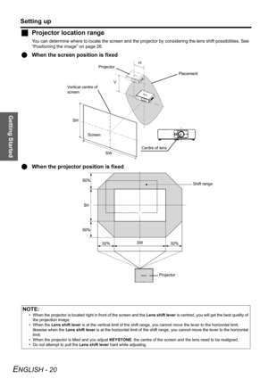 Page 20Getting Started
Setting up
ENGLISH - 20
JProjector location range
You can determine where to locate the screen and the projector by considering the lens shift possibilities. See 
“Positioning the image” on page 26.
QWhen the screen position is fixed
QWhen the projector position is fixed
NOTE:
• When the projector is located right in front of the screen and the Lens shift lever is centred, you will get the best quality of 
the projection image.
• When the Lens shift lever is at the vertical limit of the...