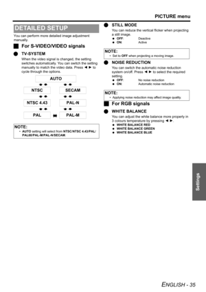 Page 35PICTURE menu
ENGLISH - 35
Settings
You can perform more detailed image adjustment 
manually.
JFor S-VIDEO/VIDEO signals
QTV-SYSTEM
When the video signal is changed, the setting 
switches automatically. You can switch the setting 
manually to match the video data. Press I H to 
cycle through the options.
QSTILL MODE
You can reduce the vertical flicker when projecting 
a still image.
 OFF: Deactive
 ON: Active
QNOISE REDUCTION
You can switch the automatic noise reduction 
system on/off. Press I H to select...