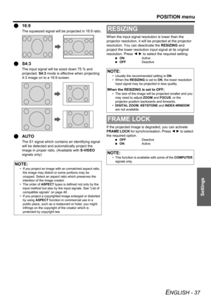 Page 37POSITION menu
ENGLISH - 37
Settings
Q16:9
The squeezed signal will be projected in 16:9 ratio.
QS4:3
The input signal will be sized down 75 % and 
projected. S4:3 mode is effective when projecting 
4:3 image on to a 16:9 screen.
QAUTO
The S1 signal which contains an identifying signal 
will be detected and automatically project the 
image in proper ratio. (Available with S-VIDEO 
signals only)When the input signal resolution is lower than the 
projector resolution, it will be projected at the projector...