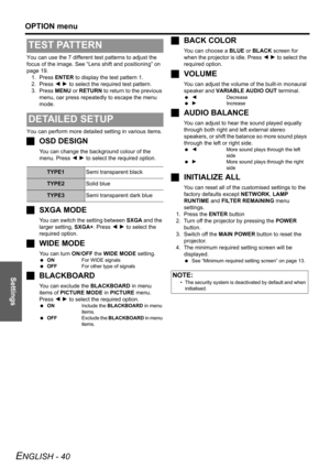 Page 40Settings
OPTION menu
ENGLISH - 40
You can use the 7 different test patterns to adjust the 
focus of the image. See “Lens shift and positioning” on 
page 19. 
1. Press ENTER to display the test pattern 1.
2. Press I H to select the required test pattern.
3. Press MENU or RETURN to return to the previous 
menu, oar press repeatedly to escape the menu 
mode.
You can perform more detailed setting in various items.
JOSD DESIGN
You can change the background colour of the 
menu. Press I H to select the required...