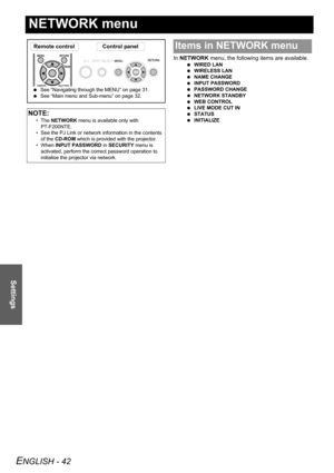 Page 42ENGLISH - 42
Settings
NETWORK menu
In NETWORK menu, the following items are available.
 WIRED LAN
 WIRELESS LAN
 NAME CHANGE
 INPUT PASSWORD
 PASSWORD CHANGE
 NETWORK STANDBY
 WEB CONTROL
 LIVE MODE CUT IN
 STATUS
 INITIALIZE
NOTE:
• The NETWORK menu is available only with 
PT-F200NTE.
• See the PJ Link or network information in the contents 
of the CD-ROM which is provided with the projector.
• When INPUT PASSWORD in SECURITY menu is 
activated, perform the correct password operation to 
initialise the...