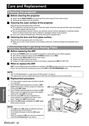 Page 44ENGLISH - 44
Maintenance
Care and Replacement
JBefore cleaning the projector
 Switch off the MAIN POWER and disconnect the mains plug from the mains socket.
 Unplug all the cables from the projector.
JCleaning the outer surface of the projector
Wipe off dirt and dust gently with a soft cloth.
 If it is difficult to remove the dirt, soak a cloth with water, wring the cloth well and then wipe the projector. 
Dry off the projector with dry cloth.
 Do not use petroleum benzine, thinner, any alcoholic...