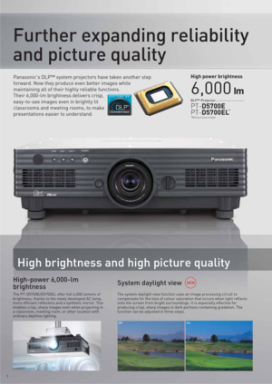 Page 21
High brightness and high picture quality
System daylight view High-power 6,000-lm 
brightness
The PT-D5700E/D5700EL offer full 6,000 lumens of 
brightness, thanks to the newly developed AC lamp,  
more efficient reflectors and a synthetic mirror. This 
enables crisp, sharp images even when projecting in 
a classroom, meeting room, or other location with 
ordinary daytime lighting.The system daylight view function uses an image processing circuit to 
compensate for the loss of colour saturation that...