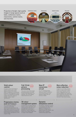 Page 3Conference rooms Classrooms ChurchesControl roomsProjection of bright, high-quality 
images in large spaces such as 
halls, conference rooms, 
classrooms, control rooms, 
and churches.
2
More effective 
noise reduction
Dynamic 
sharpness controlVivid colour 
control
Progressive cinema 
scan 
(3/2 Pulldown)
A unique control technology is 
used to maximise the colour 
segment areas of the colour 
wheel. Compared to conventional 
projectors, the brightness of each 
colour is increased by an average 
of...