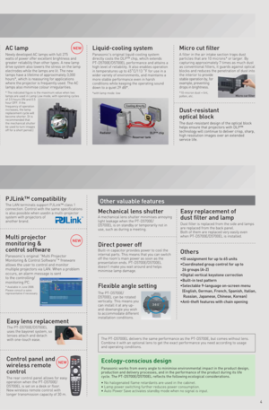 Page 54
NEW
Other valuable features
A mechanical lens shutter minimises annoying 
light leakage when the PT-D5700E/
D5700EL is on standby or temporarily not in 
use, such as during a meeting. 
Mechanical lens shutter
Built-in capacitor provides power to cool the 
internal parts. This means that you can switch 
off the room's main power as soon as the 
presentation ends. PT-D5700E/D5700EL 
doesn't make you wait around and helps 
minimise lamp damage.
Direct power off
Dust filter is replaced from the...
