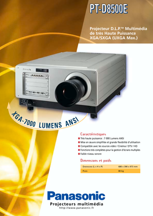 Page 1X
G
A-7000LUMENSANSI
Projecteurs multimédia
http://www.panasonic.fr
Projecteur D.L.P.TMMultimédia
de très Haute Puissance 
XGA/SXGA (UXGA Max.)
Caractéristiques
■Très haute puissance : 7 000 Lumens ANSI
■Mise en œuvre simplifiée et grande flexibilité d’utilisation
■Compatible avec les sources vidéo / Cinéma / DTV / HD
■Fonctions très complètes pour la gestion d’écrans multiples
■Faible niveau sonore
Dimensions et poids
PT-D8500E PT-D8500E
DIMENSIONS(L XH XP) 680 x 390 x 973 mm
P
OIDS80 kg 