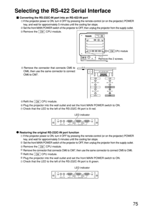 Page 7575
Selecting the RS-422 Serial Interface
Refit the  CPU module.
Plug the projector into the wall outlet and set the front MAIN POWER switch to ON.
Check that the LED to the left of the RS-232C-IN port is lit red.CM
Remove the connector that connects CM5 to
CM6, then use the same connector to connect
CM6 to CM7. Converting the RS-232C-IN port into an RS-422-IN port
If the projector power is ON, turn it OFF by pressing the remote-control (or on the projector) POWER
key, and wait for approximately 5 minutes...