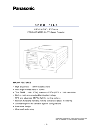 Page 1• High Brightness – 12,000 ANSI Lumens
• Ultra-high contrast ratio of 1,000:1
• True SXGA (1280 x 1024), maximum UXGA (1600 x 1200) resolution
• Built-in multi-screen edge blending technology
• UFC and advanced DSP for faithful moving pictures
• Network functions including remote control and status monitoring
• Abundant options for versatile system configurations
• Low-noise design
• One-touch auto setup
-  1 -
S P E C    F I L E
PRODUCT NO.: PT-D9610
PRODUCT NAME: DLP™-Based Projector
MAJOR FEATURES...