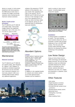 Page 5device is unused. In multi-screen
projections with two projectors,
the DMD device works fully to
increase the image’s horizontal
resolution while maintaining the
maximum vertical resolution.
Built-in multi-screen
processor
The PT-D9610E and PT-D9510E
can project large, multi-screen
images without any additional
equipment. Up to 100 units (10 x
10) can be used at a time.
Maintenance
Network functions
The PT-D9610E and PT-D9510E
are network-ready, with interfaces
for 10Base-T and 100Base-TX
provided as...