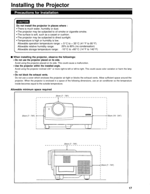 Page 17Installing the Projector
Precautions for Installation
Do not install the projector in places where :There is much water, humidity or dust.
The projector may be subjected to oil smoke or cigarette smoke.
The surface is soft, such as a carpet or cushion.
The projector may be subjected to direct sunlight.
Temperature is high or humidity is low.
Allowable operation temperature range: + 5°C to + 35°C (41°F to 95°F)
Allowable relative humidity range: 20% to 80% (no condensation)
Allowable storage temperature...