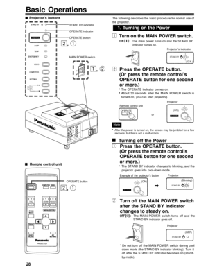 Page 28Basic Operations
Projector’s buttons
STAND BY indicator
OPERATE indicator
OPERATE button
Remote control unit
The following describes the basic procedure for normal use of
the projector.
1. Turning on the Power
Turn on the MAIN POWER switch.
ON: The main power turns on and the STAND BY
indicator comes on.
Projector’s indicator
MAIN POWER switch
Press the OPERATE button.
(Or press the remote control’s
OPERATE button for one second
or more.)
The OPERATE indicator comes on.
About 30 seconds after the MAIN...