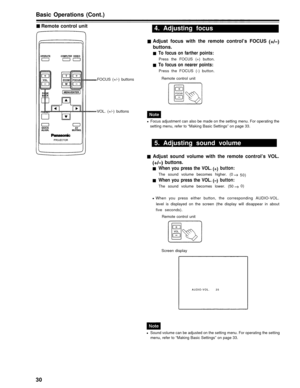Page 30Basic Operations (Cont.)
Remote control unit
FOCUS (+/-) buttons
4. Adjusting focus
Adjust focus with the remote control’s FOCUS
buttons.
To focus on farther points:
Press the FOCUS (+) button.
To focus on nearer points:
Press the FOCUS (-) button.
Remote control unit
VOL. (+/-) buttons
Focus adjustment can also be made on the setting menu. For operating the
setting menu, refer to “Making Basic Settings” on page 33.
5. Adjusting sound volume
Adjust sound volume with the remote control’s VOL.
buttons....