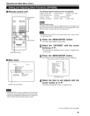 Page 45Operating the Main Menu (Cont.)
Setting and Adjusting Other Functions (OPTIONS)Remote control unit
MENU/ENTER
button
The following optional functions can be set (adjusted).
MENU AUTO OFF LINE DISPLAY RIGHT LEFT REV
TOP BOTTOM INV. CLAMP
RESIZE
BACK COLOR COLOR TEMPERATURE
ASPECT CHANGE SLEEP TIME LAMP TIME
About the lamp use time
The lamp use time indicates the accumulated used hours of the light-source
lamp and cannot be set or adjusted. When you have replaced with a new
light-source lamp, reset the...