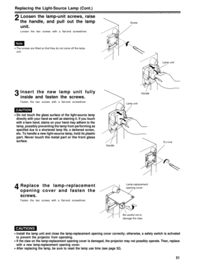 Page 51Replacing the Light-Source Lamp (Cont.)
Loosen the lamp-unit screws, raise
the handle, and pull out the lamp
unit.
Loosen the two screws with a flat-end screwdriver.
Screw
The screws are fitted so that they do not come off the lamp-
unit.
Lamp unit
Insert the new lamp unit fully
inside and fasten the screws.
Fasten the two screws with a flat-end screwdriver.
Do not touch the glass surface of the light-source lamp
directly with your hand as well as staining it. If you touch
with a bare hand, stains on...