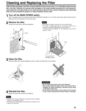 Page 53Cleaning and Replacing the Filter
Clean the filter periodically. If the filter is heavily stained and does not get clean, or if it is damaged, replace the filter
with a new filter. Otherwise, dirt may get inside and appear on the screen, possibly preventing you from enjoying the
video image fully. If dirt gets inside or if you need information about the filter, consult a Panasonic-authorized dealer
where you have purchased the projector or nearest Panasonic Service center.
Turn off the MAIN POWER...