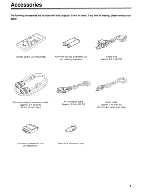Page 7Accessories
The following accessories are included with this projector. Check for them; if any item is missing, please contact your
dealer.
Remote control unit (TNQE168)AAA/R03-size dry cell battery (x2)Power cord
(for checking operation)[approx. 2.5 m (8.2 ft)]
Personal computer connection cable
[approx. 2 m (6.56 ft)]
(D-sub, 3-row 15 pin)
Conversion adapter for Mac
(for Macintosh)AV connection cable
[approx. 1.5 m (4.92 ft)]Audio cable
[approx. 3 m (9.84 ft)]
(3.5 mm dia. stereo mini plug)
BNC-RCA...