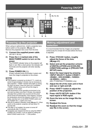 Page 39Powering ON/OFF
ENGLISH - 39
Basic Operation
Powering up the projector
When using an optional lens, install a projection lens 
before switch on the projector. (
Æpage 37)
Remove the projection lens cover from the lens.
Connect the supplied power cable.
1  ) 
(AC120 V  60 Hz)
Press the [ | ] marked side of the 
2  ) 
MAIN POWER switch to turn on the 
power.
The POWER indicator lamp on the projector will 
flash in red. After a short period, the indicator will 
illuminate and the projector will enter...