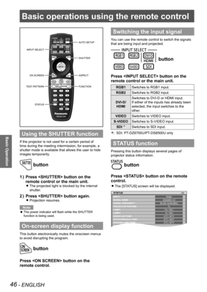 Page 4646 - ENGLISH
Basic Operation
Basic operations using the remote control
Using the SHUTTER function
If the projector is not used for a certain period of 
time during the meeting intermission, for example, a 
shutter mode is available that allows the user to hide 
images temporarily.
 button
Press  button on the 
1  ) 
remote control or the main unit.
The projected light is blocked by the internal  
z
shutter.
Press  button again.
2  ) 
Projection resumes. 
z
Note
The power indicator will flash while the...