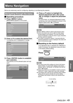 Page 49ENGLISH - 49
Settings
Menu Navigation
Menus are extensively used for configuring, adjusting or reconfiguring the projector.
Navigating through the menu
 
JOperating procedure
Press  button.
1  ) 
[MAIN MENU] appears on the screen.
Press ▲▼ to select the desired item.
2  ) 
The selected item is highlighted in orange.
Press  button to establish 
3  ) 
your selection.
The submenu for the selected option will now 
open.
0
Press ▲▼ button to highlight the 
4  ) 
desired adjustment item, then press 
◄► to...