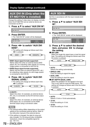 Page 7272 – ENGLISH
Display Option settings (continued)
 
AUX DVI IN (Only when the 
ET-MD77DV is installed)
Change this setting if video does not display normally 
when the ET-MD77DV and an external device are 
connected via DVI-D.
Press ▲▼ to select “AUX DVI IN”.1. 
DVI-D IN
AUX DVI IN
AUX SDI IN
Press ENTER. 2. 
The “AUX DVI IN” screen will be displayed. • 
AUX DVI IN
AUX DVI EDID
AUX DVI SIGNAL LEVELEDID1
0-255:PC
Press ◄► to switch “AUX DVI  3. 
EDID”.
The setting will change as follows each time  • 
◄► is...
