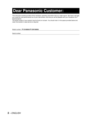Page 22– ENGLISH
Dear Panasonic Customer:
This instruction booklet provides all the necessary operating information that you might require. We hope it will help 
you to get the most performance out of your new product, and that you will be pleased with your Panasonic DLP®
based projector.
The serial number of your product may be found on its back. You should note it in the space provided below and 
retain this booklet in case service is required.
Model number: PT-D10000U/PT-DW10000U
Serial number:  