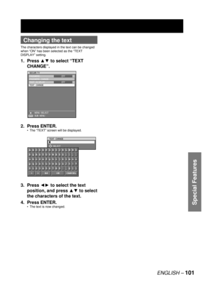 Page 101ENGLISH –101
Special Features
Changing the text
The characters displayed in the text can be changed 
when “ON” has been selected as the “TEXT 
DISPLAY” setting.
1. Press xz to select “TEXT 
CHANGE”.
2. Press ENTER.
The “TEXT” screen will be displayed.
3. Press {y to select the text 
position, and press xz to select 
the characters of the text.
4. Press ENTER.
The text is now changed. •
•
SECURITY
PASSWORD
PASSWORD CHANGE
TEXT DISPLAY
TEXT CHANGE
    MENU SELECT
    SUB MENUOFF
OFF
ENTER
SECURITY...
