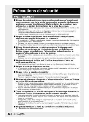 Page 124124– FRANÇAIS
Précautions de sécurité
En cas de problème (comme par exemple une absence d’image) ou si 
vous remarquez que de la fumée ou une odeur suspecte s’échappe du 
projecteur, couper immédiatement l’alimentation du projecteur, puis 
débrancher le cordon d’alimentation de la prise du secteur.
•  Ne pas continuer d’utiliser le projecteur dans ces cas, autrement cela peut entraîner un incendie ou des 
chocs électriques.
•  Après s’être assuré que de la fumée ne se dégage plus, s’adresser à un centre...